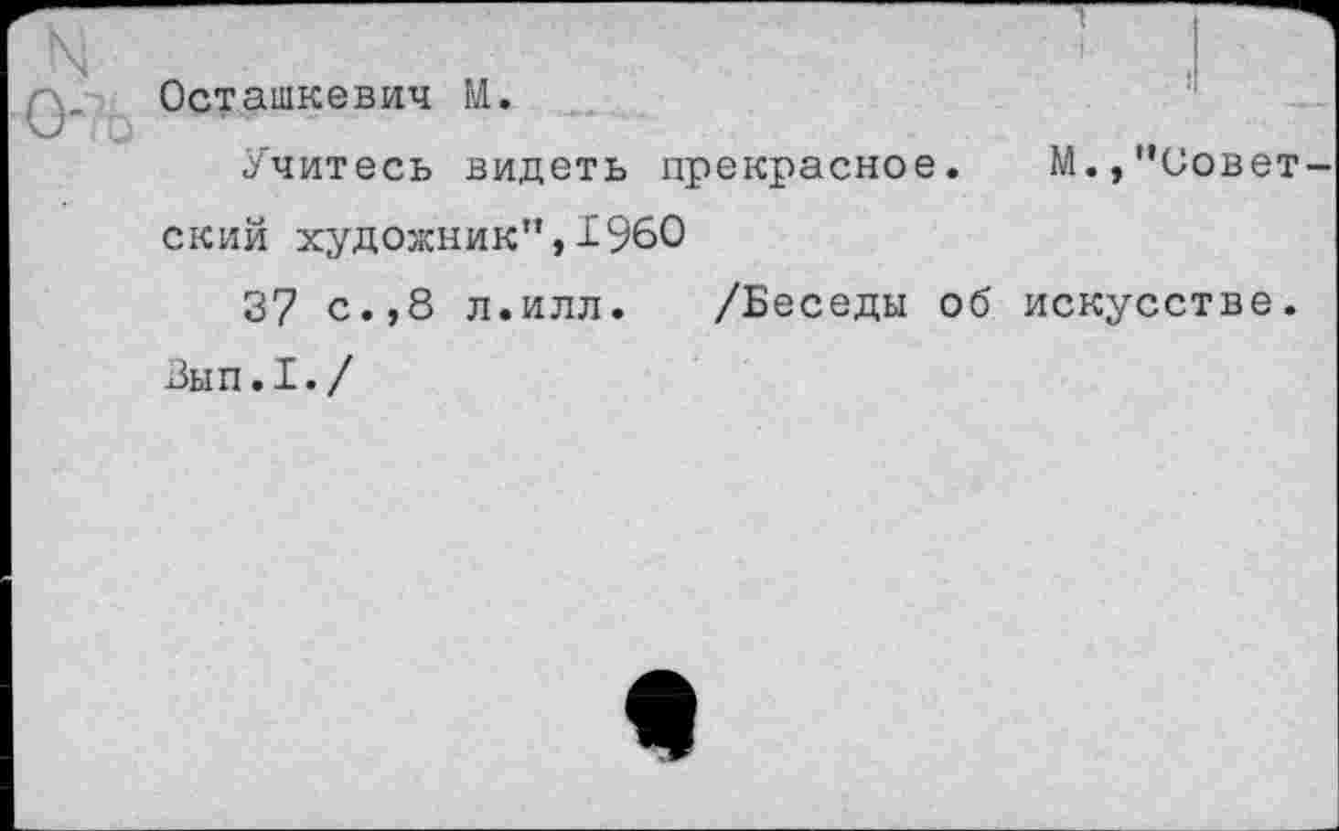 ﻿N	'
-у Остаткевич М. Учитесь видеть прекрасное. М.,’’Советский художник”,1960
37 с.,8 л.илл. /Беседы об искусстве.
Вып.1./